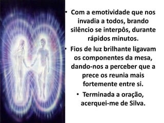 • Com a emotividade que nos 
invadia a todos, brando 
silêncio se interpôs, durante 
rápidos minutos. 
• Fios de luz brilhante ligavam 
os componentes da mesa, 
dando-nos a perceber que a 
prece os reunia mais 
fortemente entre si. 
• Terminada a oração, 
acerquei-me de Silva. 
 