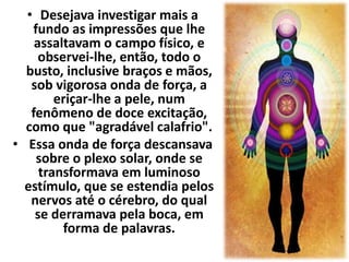 • Desejava investigar mais a 
fundo as impressões que lhe 
assaltavam o campo físico, e 
observei-lhe, então, todo o 
busto, inclusive braços e mãos, 
sob vigorosa onda de força, a 
eriçar-lhe a pele, num 
fenômeno de doce excitação, 
como que "agradável calafrio". 
• Essa onda de força descansava 
sobre o plexo solar, onde se 
transformava em luminoso 
estímulo, que se estendia pelos 
nervos até o cérebro, do qual 
se derramava pela boca, em 
forma de palavras. 
 