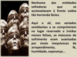 Nenhuma das entidades 
sofredoras que se 
acotovelavam à frente exibia 
tão horrenda fácies. 
Aqui e ali, nos variados 
semblantes a se comprimirem 
no lugar reservado a irmãos 
menos felizes, as máscaras de 
sofrimento eram suavizadas 
por sinais inequívocos de 
arrependimento, fé, 
humildade, esperança... 
 