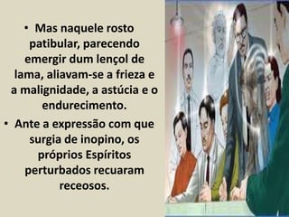 • Mas naquele rosto 
patibular, parecendo 
emergir dum lençol de 
lama, aliavam-se a frieza e 
a malignidade, a astúcia e o 
endurecimento. 
• Ante a expressão com que 
surgia de inopino, os 
próprios Espíritos 
perturbados recuaram 
receosos. 
 