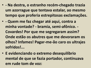 • - Na destra, o estranho recém-chegado trazia 
um azorrague que tentava estalar, ao mesmo 
tempo que proferia estrepitosas exclamações. 
• - Quem me faz chegar até aqui, contra a 
minha vontade? - bramia, semi-afônico. - 
Covardes! Por que me segregaram assim? 
Onde estão os abutres que me devoraram os 
olhos? Infames! Pagar-me-ão caro os ultrajes 
sofridos!... 
• E evidenciando o extremo desequilíbrio 
mental de que se fazia portador, continuava 
em rude tom de voz: 
 