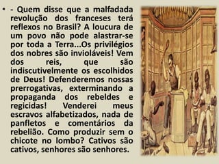 • - Quem disse que a malfadada 
revolução dos franceses terá 
reflexos no Brasil? A loucura de 
um povo não pode alastrar-se 
por toda a Terra...Os privilégios 
dos nobres são invioláveis! Vem 
dos reis, que são 
indiscutivelmente os escolhidos 
de Deus! Defenderemos nossas 
prerrogativas, exterminando a 
propaganda dos rebeldes e 
regicidas! Venderei meus 
escravos alfabetizados, nada de 
panfletos e comentários da 
rebelião. Como produzir sem o 
chicote no lombo? Cativos são 
cativos, senhores são senhores. 
 