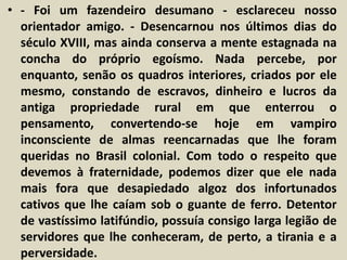• - Foi um fazendeiro desumano - esclareceu nosso 
orientador amigo. - Desencarnou nos últimos dias do 
século XVIII, mas ainda conserva a mente estagnada na 
concha do próprio egoísmo. Nada percebe, por 
enquanto, senão os quadros interiores, criados por ele 
mesmo, constando de escravos, dinheiro e lucros da 
antiga propriedade rural em que enterrou o 
pensamento, convertendo-se hoje em vampiro 
inconsciente de almas reencarnadas que lhe foram 
queridas no Brasil colonial. Com todo o respeito que 
devemos à fraternidade, podemos dizer que ele nada 
mais fora que desapiedado algoz dos infortunados 
cativos que lhe caíam sob o guante de ferro. Detentor 
de vastíssimo latifúndio, possuía consigo larga legião de 
servidores que lhe conheceram, de perto, a tirania e a 
perversidade. 
 