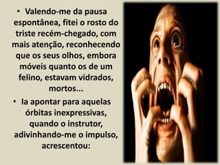 • Valendo-me da pausa 
espontânea, fitei o rosto do 
triste recém-chegado, com 
mais atenção, reconhecendo 
que os seus olhos, embora 
móveis quanto os de um 
felino, estavam vidrados, 
mortos... 
• Ia apontar para aquelas 
órbitas inexpressivas, 
quando o instrutor, 
adivinhando-me o impulso, 
acrescentou: 
 