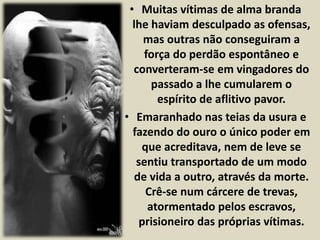 • Muitas vítimas de alma branda 
lhe haviam desculpado as ofensas, 
mas outras não conseguiram a 
força do perdão espontâneo e 
converteram-se em vingadores do 
passado a lhe cumularem o 
espírito de aflitivo pavor. 
• Emaranhado nas teias da usura e 
fazendo do ouro o único poder em 
que acreditava, nem de leve se 
sentiu transportado de um modo 
de vida a outro, através da morte. 
Crê-se num cárcere de trevas, 
atormentado pelos escravos, 
prisioneiro das próprias vítimas. 
 