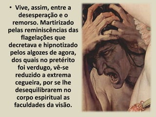 • Vive, assim, entre a 
desesperação e o 
remorso. Martirizado 
pelas reminiscências das 
flagelações que 
decretava e hipnotizado 
pelos algozes de agora, 
dos quais no pretérito 
foi verdugo, vê-se 
reduzido a extrema 
cegueira, por se lhe 
desequilibrarem no 
corpo espiritual as 
faculdades da visão. 
 