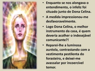 • Enquanto se nos alongava o 
entendimento, o infeliz foi 
situado junto de Dona Celina. 
• A medida impressionou-me 
desfavoravelmente. 
• Logo Dona Celina, o melhor 
instrumento da casa, é quem 
deveria acolher o indesejável 
comunicante?! 
• Reparei-lhe a luminosa 
auréola, contrastando com a 
vestimenta pestilenta do 
forasteiro, e deixei-me 
avassalar por incoercível 
temor. 
 