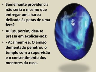 • Semelhante providencia 
não seria o mesmo que 
entregar uma harpa 
delicada às patas de uma 
fera? 
• Áulus, porém, deu-se 
pressa em explicar-nos: 
• - Acalmem-se. O amigo 
dementado penetrou o 
templo com a supervisão 
e o consentimento dos 
mentores da casa. 
 