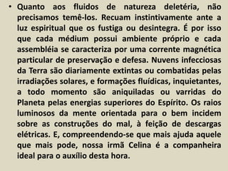 • Quanto aos fluidos de natureza deletéria, não 
precisamos temê-los. Recuam instintivamente ante a 
luz espiritual que os fustiga ou desintegra. É por isso 
que cada médium possui ambiente próprio e cada 
assembléia se caracteriza por uma corrente magnética 
particular de preservação e defesa. Nuvens infecciosas 
da Terra são diariamente extintas ou combatidas pelas 
irradiações solares, e formações fluídicas, inquietantes, 
a todo momento são aniquiladas ou varridas do 
Planeta pelas energias superiores do Espírito. Os raios 
luminosos da mente orientada para o bem incidem 
sobre as construções do mal, à feição de descargas 
elétricas. E, compreendendo-se que mais ajuda aquele 
que mais pode, nossa irmã Celina é a companheira 
ideal para o auxílio desta hora. 
 