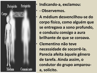 • Indicando-a, exclamou: 
• - Observemos. 
• A médium desvencilhou-se do 
corpo físico, como alguém que 
se entregava a sono profundo, 
e conduziu consigo a aura 
brilhante de que se coroava. 
• Clementino não teve 
necessidade de socorrê-la. 
Parecia afeita àquele gênero 
de tarefa. Ainda assim, o 
condutor do grupo amparou-a, 
solícito. 
 