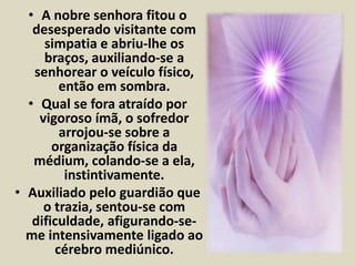 • A nobre senhora fitou o 
desesperado visitante com 
simpatia e abriu-lhe os 
braços, auxiliando-se a 
senhorear o veículo físico, 
então em sombra. 
• Qual se fora atraído por 
vigoroso ímã, o sofredor 
arrojou-se sobre a 
organização física da 
médium, colando-se a ela, 
instintivamente. 
• Auxiliado pelo guardião que 
o trazia, sentou-se com 
dificuldade, afigurando-se-me 
intensivamente ligado ao 
cérebro mediúnico. 
 