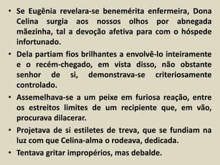 • Se Eugênia revelara-se benemérita enfermeira, Dona 
Celina surgia aos nossos olhos por abnegada 
mãezinha, tal a devoção afetiva para com o hóspede 
infortunado. 
• Dela partiam fios brilhantes a envolvê-lo inteiramente 
e o recém-chegado, em vista disso, não obstante 
senhor de si, demonstrava-se criteriosamente 
controlado. 
• Assemelhava-se a um peixe em furiosa reação, entre 
os estreitos limites de um recipiente que, em vão, 
procurava dilacerar. 
• Projetava de si estiletes de treva, que se fundiam na 
luz com que Celina-alma o rodeava, dedicada. 
• Tentava gritar impropérios, mas debalde. 
 