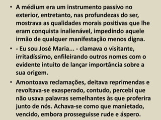 • A médium era um instrumento passivo no 
exterior, entretanto, nas profundezas do ser, 
mostrava as qualidades morais positivas que lhe 
eram conquista inalienável, impedindo aquele 
irmão de qualquer manifestação menos digna. 
• - Eu sou José Maria... - clamava o visitante, 
irritadíssimo, enfileirando outros nomes com o 
evidente intuito de lançar importância sobre a 
sua origem. 
• Amontoava reclamações, deitava reprimendas e 
revoltava-se exasperado, contudo, percebi que 
não usava palavras semelhantes às que proferira 
junto de nós. Achava-se como que manietado, 
vencido, embora prosseguisse rude e áspero. 
 