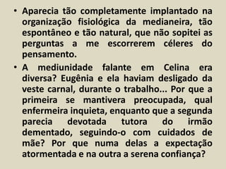 • Aparecia tão completamente implantado na 
organização fisiológica da medianeira, tão 
espontâneo e tão natural, que não sopitei as 
perguntas a me escorrerem céleres do 
pensamento. 
• A mediunidade falante em Celina era 
diversa? Eugênia e ela haviam desligado da 
veste carnal, durante o trabalho... Por que a 
primeira se mantivera preocupada, qual 
enfermeira inquieta, enquanto que a segunda 
parecia devotada tutora do irmão 
dementado, seguindo-o com cuidados de 
mãe? Por que numa delas a expectação 
atormentada e na outra a serena confiança? 
 