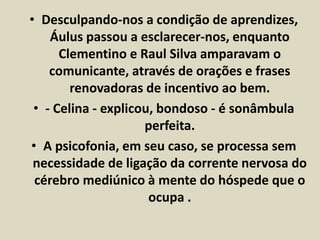 • Desculpando-nos a condição de aprendizes, 
Áulus passou a esclarecer-nos, enquanto 
Clementino e Raul Silva amparavam o 
comunicante, através de orações e frases 
renovadoras de incentivo ao bem. 
• - Celina - explicou, bondoso - é sonâmbula 
perfeita. 
• A psicofonia, em seu caso, se processa sem 
necessidade de ligação da corrente nervosa do 
cérebro mediúnico à mente do hóspede que o 
ocupa . 
 