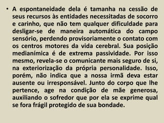 • A espontaneidade dela é tamanha na cessão de 
seus recursos às entidades necessitadas de socorro 
e carinho, que não tem qualquer dificuldade para 
desligar-se de maneira automática do campo 
sensório, perdendo provisoriamente o contato com 
os centros motores da vida cerebral. Sua posição 
medianímica é de extrema passividade. Por isso 
mesmo, revela-se o comunicante mais seguro de si, 
na exteriorização da própria personalidade. Isso, 
porém, não indica que a nossa irmã deva estar 
ausente ou irresponsável. Junto do corpo que lhe 
pertence, age na condição de mãe generosa, 
auxiliando o sofredor que por ela se exprime qual 
se fora frágil protegido de sua bondade. 
 