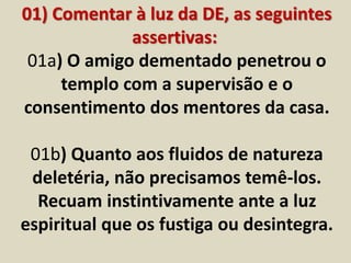 01) Comentar à luz da DE, as seguintes 
assertivas: 
01a) O amigo dementado penetrou o 
templo com a supervisão e o 
consentimento dos mentores da casa. 
01b) Quanto aos fluidos de natureza 
deletéria, não precisamos temê-los. 
Recuam instintivamente ante a luz 
espiritual que os fustiga ou desintegra. 
 