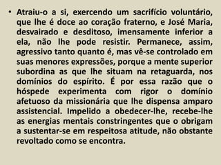 • Atraiu-o a si, exercendo um sacrifício voluntário, 
que lhe é doce ao coração fraterno, e José Maria, 
desvairado e desditoso, imensamente inferior a 
ela, não lhe pode resistir. Permanece, assim, 
agressivo tanto quanto é, mas vê-se controlado em 
suas menores expressões, porque a mente superior 
subordina as que lhe situam na retaguarda, nos 
domínios do espírito. É por essa razão que o 
hóspede experimenta com rigor o domínio 
afetuoso da missionária que lhe dispensa amparo 
assistencial. Impelido a obedecer-lhe, recebe-lhe 
as energias mentais constringentes que o obrigam 
a sustentar-se em respeitosa atitude, não obstante 
revoltado como se encontra. 
 