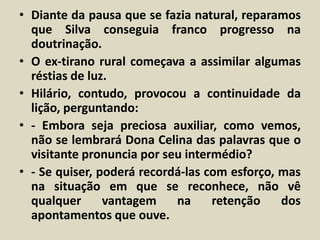 • Diante da pausa que se fazia natural, reparamos 
que Silva conseguia franco progresso na 
doutrinação. 
• O ex-tirano rural começava a assimilar algumas 
réstias de luz. 
• Hilário, contudo, provocou a continuidade da 
lição, perguntando: 
• - Embora seja preciosa auxiliar, como vemos, 
não se lembrará Dona Celina das palavras que o 
visitante pronuncia por seu intermédio? 
• - Se quiser, poderá recordá-las com esforço, mas 
na situação em que se reconhece, não vê 
qualquer vantagem na retenção dos 
apontamentos que ouve. 
 