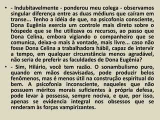 • - Indubitavelmente - ponderou meu colega - observamos 
singular diferença entre as duas médiuns que caíram em 
transe... Tenho a idéia de que, na psicofonia consciente, 
Dona Eugênia exercia um controle mais direto sobre o 
hóspede que se lhe utilizava os recursos, ao passo que 
Dona Celina, embora vigiando o companheiro que se 
comunica, deixa-o mais à vontade, mais livre... caso não 
fosse Dona Celina a trabalhadora hábil, capaz de intervir 
a tempo, em qualquer circunstância menos agradável, 
não seria de preferir as faculdades de Dona Eugênia? 
• - Sim, Hilário, você tem razão. O sonambulismo puro, 
quando em mãos desavisadas, pode produzir belos 
fenômenos, mas é menos útil na construção espiritual do 
bem. A psicofonia inconsciente, naqueles que não 
possuem méritos morais suficientes à própria defesa, 
pode levar à possessa, sempre nociva, e que, por isso, 
apenas se evidencia integral nos obsessos que se 
renderam às forças vampirizantes. 
 