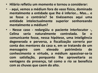 • Hilário refletiu um momento e tornou a considerar: 
• - aqui, vemos a médium fora do vaso físico, dominado 
mentalmente a entidade que lhe é inferior... Mas... e 
se fosse o contrário? Se tivéssemos aqui uma 
entidade intelectualmente superior senhoreando 
mentalmente a médium? 
• - Nesse caso - redargüiu o paciente interlocutor -, 
Celina seria naturalmente controlada. Se o 
comunicante fosse, nessa hipótese, uma inteligência 
degenerada e perversa, a fiscalização correria por 
conta dos mentores da casa e, em se tratando de um 
mensageiro com elevado patrimônio de 
conhecimento e virtude, a médium apassivar-se-ia 
com satisfação, porquanto lhe aproveitaria as 
vantagens da presença, tal como o rio se beneficia 
com as chuvas que caem do alto. 
 