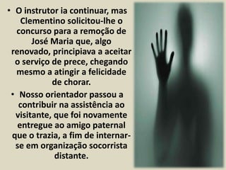 • O instrutor ia continuar, mas 
Clementino solicitou-lhe o 
concurso para a remoção de 
José Maria que, algo 
renovado, principiava a aceitar 
o serviço de prece, chegando 
mesmo a atingir a felicidade 
de chorar. 
• Nosso orientador passou a 
contribuir na assistência ao 
visitante, que foi novamente 
entregue ao amigo paternal 
que o trazia, a fim de internar-se 
em organização socorrista 
distante. 
 