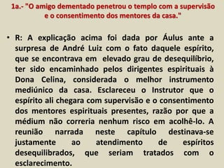 1a.- "O amigo dementado penetrou o templo com a supervisão 
e o consentimento dos mentores da casa." 
• R: A explicação acima foi dada por Áulus ante a 
surpresa de André Luiz com o fato daquele espírito, 
que se encontrava em elevado grau de desequilíbrio, 
ter sido encaminhado pelos dirigentes espirituais à 
Dona Celina, considerada o melhor instrumento 
mediúnico da casa. Esclareceu o Instrutor que o 
espírito ali chegara com supervisão e o consentimento 
dos mentores espirituais presentes, razão por que a 
médium não correria nenhum risco em acolhê-lo. A 
reunião narrada neste capítulo destinava-se 
justamente ao atendimento de espíritos 
desequilibrados, que seriam tratados com o 
esclarecimento. 
 