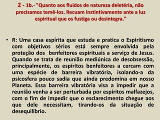 2 - 1b.- "Quanto aos fluidos de natureza deletéria, não 
precisamos temê-los. Recuam instintivamente ante a luz 
espiritual que os fustiga ou desintegra." 
• R: Uma casa espírita que estuda e pratica o Espiritismo 
com objetivos sérios está sempre envolvida pela 
proteção dos benfeitores espirituais a serviço de Jesus. 
Quando se trata de reunião mediúnica de desobsessão, 
principalmente, os espíritos benfeitores a cercam com 
uma espécie de barreira vibratória, isolando-a da 
psicosfera pouco sadia que ainda predomina em nosso 
Planeta. Essa barreira vibratória visa a impedir que a 
reunião venha a ser perturbada por espíritos malfazejos, 
com o fim de impedir que o esclarecimento chegue aos 
que dele necessitam, tirando-os da situação de 
desequilíbrio. 
 