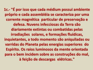 1c.- "É por isso que cada médium possui ambiente 
próprio e cada assembléia se caracteriza por uma 
corrente magnética particular de preservação e 
defesa. Nuvens infecciosas da Terra são 
diariamente extintas ou combatidas pelas 
irradiações solares, e formações fluídicas, 
inquietantes, a todo momento são aniquiladas ou 
varridas do Planeta pelas energias superiores do 
Espírito. Os raios luminosos da mente orientada 
para o bem incidem sobre as construções do mal, 
à feição de descargas elétricas." 
 