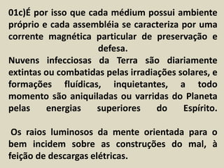01c)É por isso que cada médium possui ambiente 
próprio e cada assembléia se caracteriza por uma 
corrente magnética particular de preservação e 
defesa. 
Nuvens infecciosas da Terra são diariamente 
extintas ou combatidas pelas irradiações solares, e 
formações fluídicas, inquietantes, a todo 
momento são aniquiladas ou varridas do Planeta 
pelas energias superiores do Espírito. 
Os raios luminosos da mente orientada para o 
bem incidem sobre as construções do mal, à 
feição de descargas elétricas. 
 