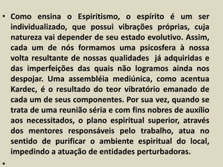 • Como ensina o Espiritismo, o espírito é um ser 
individualizado, que possui vibrações próprias, cuja 
natureza vai depender de seu estado evolutivo. Assim, 
cada um de nós formamos uma psicosfera à nossa 
volta resultante de nossas qualidades já adquiridas e 
das imperfeições das quais não logramos ainda nos 
despojar. Uma assembléia mediúnica, como acentua 
Kardec, é o resultado do teor vibratório emanado de 
cada um de seus componentes. Por sua vez, quando se 
trata de uma reunião séria e com fins nobres de auxílio 
aos necessitados, o plano espiritual superior, através 
dos mentores responsáveis pelo trabalho, atua no 
sentido de purificar o ambiente espiritual do local, 
impedindo a atuação de entidades perturbadoras. 
• 
 
