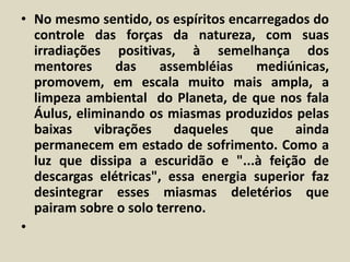 • No mesmo sentido, os espíritos encarregados do 
controle das forças da natureza, com suas 
irradiações positivas, à semelhança dos 
mentores das assembléias mediúnicas, 
promovem, em escala muito mais ampla, a 
limpeza ambiental do Planeta, de que nos fala 
Áulus, eliminando os miasmas produzidos pelas 
baixas vibrações daqueles que ainda 
permanecem em estado de sofrimento. Como a 
luz que dissipa a escuridão e "...à feição de 
descargas elétricas", essa energia superior faz 
desintegrar esses miasmas deletérios que 
pairam sobre o solo terreno. 
• 
 