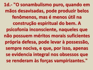 1d.- "O sonambulismo puro, quando em 
mãos desavisadas, pode produzir belos 
fenômenos, mas é menos útil na 
construção espiritual do bem. A 
psicofonia inconsciente, naqueles que 
não possuem méritos morais suficientes 
própria defesa, pode levar à possessão, 
sempre nociva, e que, por isso, apenas 
se evidencia integral nos obsessos que 
se renderam às forças vampirizantes." 
 