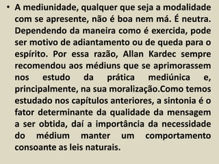 • A mediunidade, qualquer que seja a modalidade 
com se apresente, não é boa nem má. É neutra. 
Dependendo da maneira como é exercida, pode 
ser motivo de adiantamento ou de queda para o 
espírito. Por essa razão, Allan Kardec sempre 
recomendou aos médiuns que se aprimorassem 
nos estudo da prática mediúnica e, 
principalmente, na sua moralização.Como temos 
estudado nos capítulos anteriores, a sintonia é o 
fator determinante da qualidade da mensagem 
a ser obtida, daí a importância da necessidade 
do médium manter um comportamento 
consoante as leis naturais. 
 