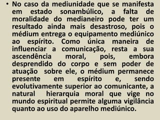 • No caso da mediunidade que se manifesta 
em estado sonambúlico, a falta de 
moralidade do medianeiro pode ter um 
resultado ainda mais desastroso, pois o 
médium entrega o equipamento mediúnico 
ao espírito. Como única maneira de 
influenciar a comunicação, resta a sua 
ascendência moral, pois, embora 
desprendido do corpo e sem poder de 
atuação sobre ele, o médium permanece 
presente em espírito e, sendo 
evolutivamente superior ao comunicante, a 
natural hierarquia moral que vige no 
mundo espiritual permite alguma vigilância 
quanto ao uso do aparelho mediúnico. 
 