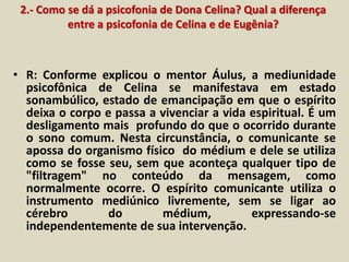 2.- Como se dá a psicofonia de Dona Celina? Qual a diferença 
entre a psicofonia de Celina e de Eugênia? 
• R: Conforme explicou o mentor Áulus, a mediunidade 
psicofônica de Celina se manifestava em estado 
sonambúlico, estado de emancipação em que o espírito 
deixa o corpo e passa a vivenciar a vida espiritual. É um 
desligamento mais profundo do que o ocorrido durante 
o sono comum. Nesta circunstância, o comunicante se 
apossa do organismo físico do médium e dele se utiliza 
como se fosse seu, sem que aconteça qualquer tipo de 
"filtragem" no conteúdo da mensagem, como 
normalmente ocorre. O espírito comunicante utiliza o 
instrumento mediúnico livremente, sem se ligar ao 
cérebro do médium, expressando-se 
independentemente de sua intervenção. 
 