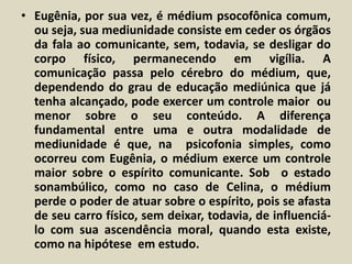 • Eugênia, por sua vez, é médium psocofônica comum, 
ou seja, sua mediunidade consiste em ceder os órgãos 
da fala ao comunicante, sem, todavia, se desligar do 
corpo físico, permanecendo em vigília. A 
comunicação passa pelo cérebro do médium, que, 
dependendo do grau de educação mediúnica que já 
tenha alcançado, pode exercer um controle maior ou 
menor sobre o seu conteúdo. A diferença 
fundamental entre uma e outra modalidade de 
mediunidade é que, na psicofonia simples, como 
ocorreu com Eugênia, o médium exerce um controle 
maior sobre o espírito comunicante. Sob o estado 
sonambúlico, como no caso de Celina, o médium 
perde o poder de atuar sobre o espírito, pois se afasta 
de seu carro físico, sem deixar, todavia, de influenciá-lo 
com sua ascendência moral, quando esta existe, 
como na hipótese em estudo. 
 