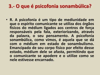 3.- O que é psicofonia sonambúlica? 
• R. A psicofonia é um tipo de mediunidade em 
que o espírito comunicante se utiliza dos órgãos 
físicos do médium ligados aos centros de força 
responsáveis pela fala, exteriorizando, através 
da palavra, o seu pensamento. A psicofonia 
sonambúlica, como vimos, é aquela que se dá 
com o médium em estado de sonambulismo. 
Emancipado de seu corpo físico por efeito desse 
estado, médium dele se afasta, permitindo que 
o comunicante se apodere e o utilize como se 
nele estivesse encarnado. 
 