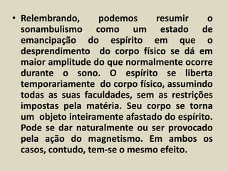 • Relembrando, podemos resumir o 
sonambulismo como um estado de 
emancipação do espírito em que o 
desprendimento do corpo físico se dá em 
maior amplitude do que normalmente ocorre 
durante o sono. O espírito se liberta 
temporariamente do corpo físico, assumindo 
todas as suas faculdades, sem as restrições 
impostas pela matéria. Seu corpo se torna 
um objeto inteiramente afastado do espírito. 
Pode se dar naturalmente ou ser provocado 
pela ação do magnetismo. Em ambos os 
casos, contudo, tem-se o mesmo efeito. 
 