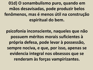 01d) O sonambulismo puro, quando em 
mãos desavisadas, pode produzir belos 
fenômenos, mas é menos útil na construção 
espiritual do bem. 
psicofonia inconsciente, naqueles que não 
possuem méritos morais suficientes à 
própria defesa, pode levar à possessão, 
sempre nociva, e que, por isso, apenas se 
evidencia integral nos obsessos que se 
renderam às forças vampirizantes. 
 