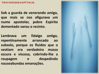 T R E C H O S D O C A P Í T U L O. 
Sob a guarda de venerando amigo, 
que mais se nos afigurava um 
nume apostolar, pobre Espírito 
dementado varou o recinto. 
Lembrava um fidalgo antigo, 
repentinamente arrancado ao 
subsolo, porque os fluidos que o 
vestiam era verdadeira massa 
escura e viscosa, cobrindo-lhe a 
roupagem e despedindo 
nauseabundas emanações. 
 