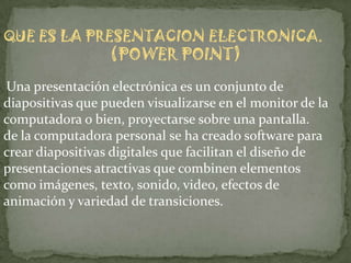 QUE ES LA PRESENTACION ELECTRONICA.
                  (POWER POINT)
Una presentación electrónica es un conjunto de
diapositivas que pueden visualizarse en el monitor de la
computadora o bien, proyectarse sobre una pantalla.
de la computadora personal se ha creado software para
crear diapositivas digitales que facilitan el diseño de
presentaciones atractivas que combinen elementos
como imágenes, texto, sonido, video, efectos de
animación y variedad de transiciones.
 