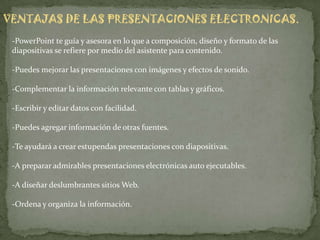 VENTAJAS DE LAS PRESENTACIONES ELECTRONICAS.
 -PowerPoint te guía y asesora en lo que a composición, diseño y formato de las
 diapositivas se refiere por medio del asistente para contenido.

 -Puedes mejorar las presentaciones con imágenes y efectos de sonido.

 -Complementar la información relevante con tablas y gráficos.

 -Escribir y editar datos con facilidad.

 -Puedes agregar información de otras fuentes.

 -Te ayudará a crear estupendas presentaciones con diapositivas.

 -A preparar admirables presentaciones electrónicas auto ejecutables.

 -A diseñar deslumbrantes sitios Web.

 -Ordena y organiza la información.
 