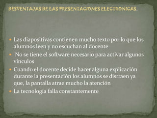 DESVENTAJAS DE LAS PRESENTACIONES ELECTRONICAS.




 Las diapositivas contienen mucho texto por lo que los
  alumnos leen y no escuchan al docente
 No se tiene el software necesario para activar algunos
  vínculos
 Cuando el docente decide hacer alguna explicación
  durante la presentación los alumnos se distraen ya
  que, la pantalla atrae mucho la atención
 La tecnología falla constantemente
 