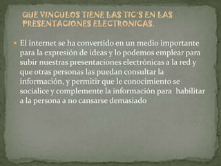 QUE VINCULOS TIENE LAS TIC´S EN LAS
  PRESENTACIONES ELECTRONICAS.

 El internet se ha convertido en un medio importante
 para la expresión de ideas y lo podemos emplear para
 subir nuestras presentaciones electrónicas a la red y
 que otras personas las puedan consultar la
 información, y permitir que le conocimiento se
 socialice y complemente la información para habilitar
 a la persona a no cansarse demasiado
 