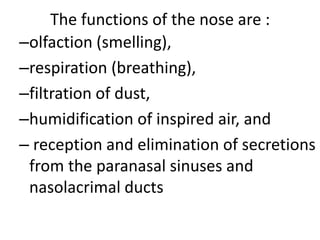 The functions of the nose are :
–olfaction (smelling),
–respiration (breathing),
–filtration of dust,
–humidification of inspired air, and
– reception and elimination of secretions
from the paranasal sinuses and
nasolacrimal ducts

 
