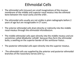 Ethmoidal Cells
• The ethmoidal cells (sinuses) are small invaginations of the mucous
membrane of the middle and superior nasal meatus into the ethmoid
bone between the nasal cavity and the orbit .

• The ethmoidal cells usually are not visible in plain radiographs before 2
years of age but are recognizable in CT scans.
• The anterior ethmoidal cells drain directly or indirectly into the middle
nasal meatus through the ethmoidal infundibulum.
• The middle ethmoidal cells open directly into the middle meatus and are
sometimes called â€œbullar cellsâ€• because they form the ethmoidal
bulla, a swelling on the superior border of the semilunar hiatus .

• The posterior ethmoidal cells open directly into the superior meatus.
•

The ethmoidal cells are supplied by the anterior and posterior ethmoidal
branches of the nasociliary nerves (CN V1) .

 
