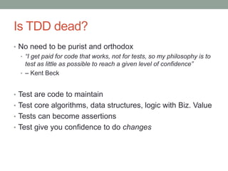 Is TDD dead?
• No need to be purist and orthodox
• “I get paid for code that works, not for tests, so my philosophy is to
test as little as possible to reach a given level of confidence”
• – Kent Beck
• Test are code to maintain
• Test core algorithms, data structures, logic with Biz. Value
• Tests can become assertions
• Test give you confidence to do changes
 