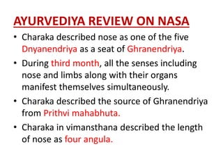 AYURVEDIYA REVIEW ON NASA
• Charaka described nose as one of the five
Dnyanendriya as a seat of Ghranendriya.
• During third month, all the senses including
nose and limbs along with their organs
manifest themselves simultaneously.
• Charaka described the source of Ghranendriya
from Prithvi mahabhuta.
• Charaka in vimansthana described the length
of nose as four angula.
 