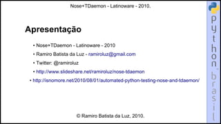 Apresentação
• Nose+TDaemon - Latinoware - 2010
• Ramiro Batista da Luz - ramiroluz@gmail.com
• Twitter: @ramiroluz
• http://www.slideshare.net/ramiroluz/nose-tdaemon
• http://isnomore.net/2010/08/01/automated-python-testing-nose-and-tdaemon/
Nose+TDaemon - Latinoware - 2010.
© Ramiro Batista da Luz, 2010.
 